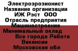 Электроэрозионист › Название организации ­ ИЖ-Рэст, ООО › Отрасль предприятия ­ Машиностроение › Минимальный оклад ­ 25 000 - Все города Работа » Вакансии   . Московская обл.,Лыткарино г.